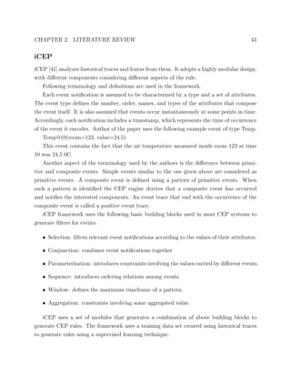 CHAPTER 2. LITERATURE REVIEW 43
iCEP
iCEP [41] analyzes historical traces and learns from them. It adopts a highly modular design,
with diﬀerent components considering diﬀerent aspects of the rule.
Following terminology and deﬁnitions are used in the framework.
Each event notiﬁcation is assumed to be characterized by a type and a set of attributes.
The event type deﬁnes the number, order, names, and types of the attributes that compose
the event itself. It is also assumed that events occur instantaneously at some points in time.
Accordingly, each notiﬁcation includes a timestamp, which represents the time of occurrence
of the event it encodes. Author of the paper uses the following example event of type Temp.
Temp@10(room=123, value=24.5)
This event contains the fact that the air temperature measured inside room 123 at time
10 was 24.5 0C.
Another aspect of the terminology used by the authors is the diﬀerence between primi-
tive and composite events. Simple events similar to the one given above are considered as
primitive events. A composite event is deﬁned using a pattern of primitive events. When
such a pattern is identiﬁed the CEP engine derives that a composite event has occurred
and notiﬁes the interested components. An event trace that end with the occurrence of the
composite event is called a positive event trace.
iCEP framework uses the following basic building blocks used in most CEP systems to
generate ﬁlters for events.
• Selection: ﬁlters relevant event notiﬁcations according to the values of their attributes.
• Conjunction: combines event notiﬁcations together
• Parameterization: introduces constraints involving the values carried by diﬀerent events.
• Sequence: introduces ordering relations among events.
• Window: deﬁnes the maximum timeframe of a pattern.
• Aggregation: constraints involving some aggregated value.
iCEP uses a set of modules that generates a combination of above building blocks to
generate CEP rules. The framework uses a training data set created using historical traces
to generate rules using a supervised learning technique.
 