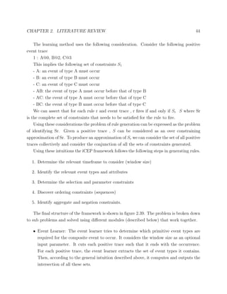 CHAPTER 2. LITERATURE REVIEW 44
The learning method uses the following consideration. Consider the following positive
event trace
1 : A@0, B@2, C@3
This implies the following set of constraints S1
- A: an event of type A must occur
- B: an event of type B must occur
- C: an event of type C must occur
- AB: the event of type A must occur before that of type B
- AC: the event of type A must occur before that of type C
- BC: the event of type B must occur before that of type C
We can assert that for each rule r and event trace , r ﬁres if and only if Sr S where Sr
is the complete set of constraints that needs to be satisﬁed for the rule to ﬁre.
Using these considerations the problem of rule generation can be expressed as the problem
of identifying Sr. Given a positive trace , S can be considered as an over constraining
approximation of Sr. To produce an approximation of Sr we can consider the set of all positive
traces collectively and consider the conjunction of all the sets of constraints generated.
Using these intuitions the iCEP framework follows the following steps in generating rules.
1. Determine the relevant timeframe to consider (window size)
2. Identify the relevant event types and attributes
3. Determine the selection and parameter constraints
4. Discover ordering constraints (sequences)
5. Identify aggregate and negation constraints.
The ﬁnal structure of the framework is shown in ﬁgure 2.39. The problem is broken down
to sub problems and solved using diﬀerent modules (described below) that work together.
• Event Learner: The event learner tries to determine which primitive event types are
required for the composite event to occur. It considers the window size as an optional
input parameter. It cuts each positive trace such that it ends with the occurrence.
For each positive trace, the event learner extracts the set of event types it contains.
Then, according to the general intuition described above, it computes and outputs the
intersection of all these sets.
 