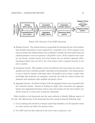 CHAPTER 2. LITERATURE REVIEW 45
Figure 2.39: Structure of the iCEP framework
• Window Learner: The window learner is responsible for learning the size of the window
that includes all primitive events required for a composite event. If the required event
types are knows the window learner tries to identify a window size that would ensure all
required primitive events are present is all positive traces. If the required event types
are not known, window learner and event learner uses an iterative approach where
increasing window sizes are fed to the event learner until a required accuracy in the
rule is reached.
• Constraint Learner: This module receives the ﬁltered event traces from the above two
modules and tries to identify possible constraints in the parameters. For all parameters
it tries to look for equality constraints where all possible traces contain a single value
and failing that generates an inequality constraint the looks for values between the
minimum and maximum value available all positive traces.
• Aggregate Learner: As shown in Figure 2.39, the aggregate learner runs in parallel with
the constraint learner. Instead of looking for single value constraints the aggregate
learner uses aggregation functions such as sum and average over the time window over
all the events of a certain type to generate constraints.
Other modules in the framework uses the same methods to identify diﬀerent aspects of
the rule. The eﬀectiveness of the framework has been assessed using the following steps.
1. Use an existing rule created by a domain expert that identiﬁes a set of composite events
in a data stream and collect the positive traces.
2. Use iCEP with the data collected in the above step to generate a rule
 