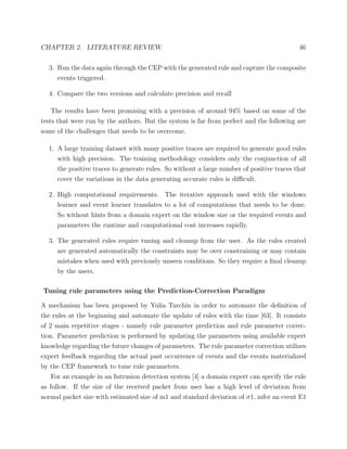 CHAPTER 2. LITERATURE REVIEW 46
3. Run the data again through the CEP with the generated rule and capture the composite
events triggered.
4. Compare the two versions and calculate precision and recall
The results have been promising with a precision of around 94% based on some of the
tests that were run by the authors. But the system is far from perfect and the following are
some of the challenges that needs to be overcome.
1. A large training dataset with many positive traces are required to generate good rules
with high precision. The training methodology considers only the conjunction of all
the positive traces to generate rules. So without a large number of positive traces that
cover the variations in the data generating accurate rules is diﬃcult.
2. High computational requirements. The iterative approach used with the windows
learner and event learner translates to a lot of computations that needs to be done.
So without hints from a domain expert on the window size or the required events and
parameters the runtime and computational cost increases rapidly.
3. The generated rules require tuning and cleanup from the user. As the rules created
are generated automatically the constraints may be over constraining or may contain
mistakes when used with previously unseen conditions. So they require a ﬁnal cleanup
by the users.
Tuning rule parameters using the Prediction-Correction Paradigm
A mechanism has been proposed by Yulia Turchin in order to automate the deﬁnition of
the rules at the beginning and automate the update of rules with the time [63]. It consists
of 2 main repetitive stages - namely rule parameter prediction and rule parameter correc-
tion. Parameter prediction is performed by updating the parameters using available expert
knowledge regarding the future changes of parameters. The rule parameter correction utilizes
expert feedback regarding the actual past occurrence of events and the events materialized
by the CEP framework to tune rule parameters.
For an example in an Intrusion detection system [4] a domain expert can specify the rule
as follow. If the size of the received packet from user has a high level of deviation from
normal packet size with estimated size of m1 and standard deviation of σ1, infer an event E1
 
