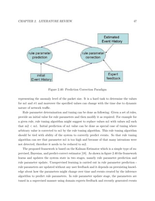 CHAPTER 2. LITERATURE REVIEW 47
Figure 2.40: Prediction Correction Paradigm
representing the anomaly level of the packet size. It is a hard task to determine the values
for m1 and σ1 and moreover the speciﬁed values can change with the time due to dynamic
nature of network traﬃc.
Rule parameter determination and tuning can be done as following: Given a set of rules,
provide an initial value for rule parameters and then modify it as required. For example for
a given rule, rule tuning algorithm might suggest to replace values m1 with values m2 such
that m2 < m1. Initial prediction of m1 value can be done as special case of tuning where
arbitrary value is corrected to m1 by the rule tuning algorithm. This rule tuning algorithm
should be tied with ability of the system to correctly predict events. So that rule tuning
algorithm can see that parameter m1 is too high and because of that many intrusions were
not detected, therefore it needs to be reduced to m2.
The proposed framework is based on the Kalman Estimator which is a simple type of su-
pervised, Bayesian, and predict-correct estimator [18]. As shown in ﬁgure 2.40 the framework
learns and updates the system state in two stages, namely rule parameter prediction and
rule parameter update. Unsupervised learning is carried out in rule parameter prediction -
rule parameters are updated without any user feedback and it depends on preexisting knowl-
edge about how the parameters might change over time and events created by the inference
algorithm to predict rule parameters. In rule parameter update stage, the parameters are
tuned in a supervised manner using domain experts feedback and recently generated events
 