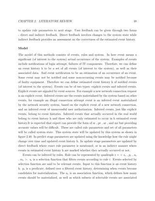 CHAPTER 2. LITERATURE REVIEW 48
to update rule parameters to next stage. User feedback can be given through two forms
- direct and indirect feedback. Direct feedback involves changes to the system state while
indirect feedback provides an assessment on the correctness of the estimated event history.
Model
The model of this methods consists of events, rules and system. In here event means a
signiﬁcant (of interest to the system) actual occurrence of the system. Examples of events
include notiﬁcations of login attempt, failures of IT components. Therefore, we can deﬁne
an event history h to be a set of all events (of interest to the system), as well as their
associated data. And event notiﬁcation to be an estimation of an occurrence of an event.
Some event may not be notiﬁed and some non-occurring events may be notiﬁed because
of faulty equipment. Therefore we can deﬁne estimated event history h of notiﬁed events
(of interest to the system). Events can be of two types: explicit events and inferred events.
Explicit events are signaled by event sources. For example a new network connection request
is an explicit event. Inferred events are the events materialized by the system based on other
events, for example an illegal connection attempt event is an inferred event materialized
by the network security system, based on the explicit event of a new network connection,
and an inferred event of unsuccessful user authorization. Inferred events, just like explicit
events, belong to event histories. Inferred events that actually occurred in the real world
belong to event history h and those who are only estimated to occur in h estimated event
history.It is expected that expert can provide the form of sr , pr , ar , and mr but providing
accurate values will be diﬃcult. These are called rule parameters and set of all parameters
will be called system state. This system state will be updated by this system as shown in
ﬁgure 2.40. In predict stage parameters are updated using the knowledge how the rule might
change over time and updated event history h. In update stage parameters are updated by
direct feedback where exact rule parameter is mentioned, or in an indirect manner where
events in estimated event history h are marked whether they actually occurred or not.
Events can be inferred by rules. Rule can be represented by quadruple r = < sr , pr , ar
, mr >. sr is a selection function that ﬁlters events according to rule r. Events selected by
selection function are said to be relevant events. Input to this function is an event history
h. pr is a predicate, deﬁned over a ﬁltered event history, determining when events become
candidates for materialization. The ar is an association function, which deﬁnes how many
events should be materialized, as well as which subsets of selectable events are associated
 