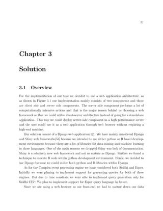 51
Chapter 3
Solution
3.1 Overview
For the implementation of our tool we decided to use a web application architecture, so
as shown in Figure 3.1 our implementation mainly consists of two components and those
are client side and server side components. The server side component performs a lot of
computationally intensive actions and that is the major reason behind us choosing a web
framework so that we could utilize client-server architecture instead of going for a standalone
application. This way we could deploy server-side component in a high performance server
and the user could use it as a web application through web browser without requiring a
high-end machine.
Our solution consist of a Django web application[12]. We have mainly considered Django
and Shiny web frameworks[53] because we intended to use either python or R based develop-
ment environment because there are a lot of libraries for data mining and machine learning
in those languages. One of the main reasons we dropped Shiny was lack of documentation.
Shiny is a relatively new web framework and not as mature as Django. Further we found a
technique to execute R code within python development environment. Hence, we decided to
use Django because we could utilize both python and R libraries within Django
As for the Complex event processing engine we have considered both Siddhi and Esper.
Initially we were planing to implement support for generating queries for both of these
engines. But due to time constrain we were able to implement query generation only for
Siddhi CEP. We plan to implement support for Esper query language in future.
Since we are using a web browser as our front-end we had to narrow down our data
 