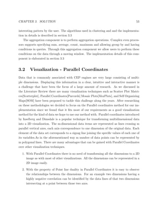 CHAPTER 3. SOLUTION 53
interesting pattern by the user. The algorithms used in clustering and and the implementa-
tion in details is described in section 3.3
The aggregation component is to perform aggregation operations. Complex even proces-
sors supports specifying sum, average, count, maximum and allowing group by and having
conditions in queries. Through this aggregation component we allow users to perform these
conditions on the data through a moving window. The implementation details of this com-
ponent is elaborated in section 3.3
3.2 Visualization - Parallel Coordinates
Data that is commonly associated with CEP engines are very large consisting of multi-
ple dimensions. Displaying this information in a clear, intuitive and interactive manner is
a challenge that have been the focus of a large amount of research. As we discussed in
the Literature Review there are many visualization techniques such as Scatter Plot Matri-
ces[Scatterplot], Parallel Coordinates[Parcords] Mosaic Plots[MozPlots], and Self Organizing
Maps[SOM] have been proposed to tackle this challenge along the years. After researching
on these methodologies we decided to focus on the Parallel coordinates method for our im-
plementation since we found that it ﬁts most of our requirements as a good visualization
method for the kind of data we hope to use our method with. Parallel coordinates introduced
by Inselberg and Dimsdale is a popular technique for transforming multidimensional data
into a 2D visualization. The m-dimensional data items are represented as lines crossing m
parallel vertical axes, each axis correspondence to one dimension of the original data. Each
element of the data set corresponds to a zigzag line joining the speciﬁc values of each one of
its variables.As in the aforementioned way m number of data points can be represented by
m polygonal lines. There are many advantages that can be gained with Parallel Coordinates
over other visualization techniques.
1. With Parallel Coordinates there is no need of transforming all the dimensions to a 2D
image as with most of other visualizations. All the dimensions can be represented in a
2D image easily.
2. With the property of Point line duality in Parallel Coordinates it is easy to observe
the relationships between the dimensions. For an example two dimensions having a
highly negative correlation can be identiﬁed by the data lines of that two dimensions
intersecting at a point between those two axes.
 