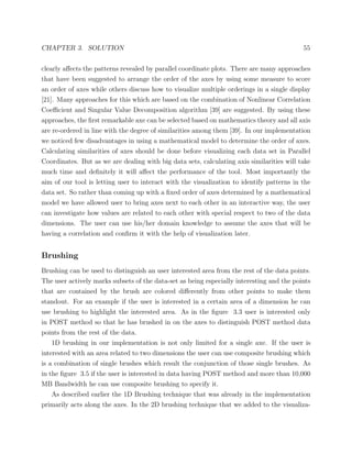 CHAPTER 3. SOLUTION 55
clearly aﬀects the patterns revealed by parallel coordinate plots. There are many approaches
that have been suggested to arrange the order of the axes by using some measure to score
an order of axes while others discuss how to visualize multiple orderings in a single display
[21]. Many approaches for this which are based on the combination of Nonlinear Correlation
Coeﬃcient and Singular Value Decomposition algorithm [39] are suggested. By using these
approaches, the ﬁrst remarkable axe can be selected based on mathematics theory and all axis
are re-ordered in line with the degree of similarities among them [39]. In our implementation
we noticed few disadvantages in using a mathematical model to determine the order of axes.
Calculating similarities of axes should be done before visualizing each data set in Parallel
Coordinates. But as we are dealing with big data sets, calculating axis similarities will take
much time and deﬁnitely it will aﬀect the performance of the tool. Most importantly the
aim of our tool is letting user to interact with the visualization to identify patterns in the
data set. So rather than coming up with a ﬁxed order of axes determined by a mathematical
model we have allowed user to bring axes next to each other in an interactive way, the user
can investigate how values are related to each other with special respect to two of the data
dimensions. The user can use his/her domain knowledge to assume the axes that will be
having a correlation and conﬁrm it with the help of visualization later.
Brushing
Brushing can be used to distinguish an user interested area from the rest of the data points.
The user actively marks subsets of the data-set as being especially interesting and the points
that are contained by the brush are colored diﬀerently from other points to make them
standout. For an example if the user is interested in a certain area of a dimension he can
use brushing to highlight the interested area. As in the ﬁgure 3.3 user is interested only
in POST method so that he has brushed in on the axes to distinguish POST method data
points from the rest of the data.
1D brushing in our implementation is not only limited for a single axe. If the user is
interested with an area related to two dimensions the user can use composite brushing which
is a combination of single brushes which result the conjunction of those single brushes. As
in the ﬁgure 3.5 if the user is interested in data having POST method and more than 10,000
MB Bandwidth he can use composite brushing to specify it.
As described earlier the 1D Brushing technique that was already in the implementation
primarily acts along the axes. In the 2D brushing technique that we added to the visualiza-
 