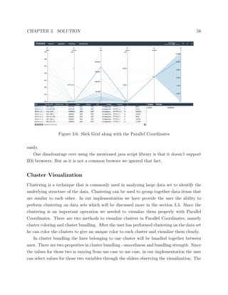 CHAPTER 3. SOLUTION 58
Figure 3.6: Slick Grid along with the Parallel Coordinates
easily.
One disadvantage over using the mentioned java script library is that it doesn’t support
IE6 browsers. But as it is not a common browser we ignored that fact.
Cluster Visualization
Clustering is a technique that is commonly used in analyzing large data set to identify the
underlying structure of the data. Clustering can be used to group together data items that
are similar to each other. In our implementation we have provide the user the ability to
perform clustering on data sets which will be discussed more in the section 3.3. Since the
clustering is an important operation we needed to visualize them properly with Parallel
Coordinates. There are two methods to visualize clusters in Parallel Coordinates, namely
cluster coloring and cluster bundling. After the user has performed clustering on the data set
he can color the clusters to give an unique color to each cluster and visualize them clearly.
In cluster bundling the lines belonging to one cluster will be bundled together between
axes. There are two properties in cluster bundling - smoothness and bundling strength. Since
the values for those two is varying from use case to use case, in our implementation the user
can select values for those two variables through the sliders observing the visualization. The
 