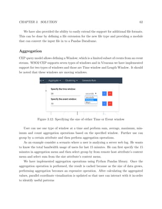 CHAPTER 3. SOLUTION 62
We have also provided the ability to easily extend the support for additional ﬁle formats.
This can be done by deﬁning a ﬁle extension for the new ﬁle type and providing a module
that can convert the input ﬁle in to a Pandas Dataframe.
Aggregation
CEP query model allows deﬁning a Window; which is a limited subset of events from an event
stream. WSO2 CEP supports seven types of windows and in Vivarana we have implemented
support for two types of windows and those are Time window and Length Window. It should
be noted that these windows are moving windows.
Figure 3.12: Specifying the size of either Time or Event window
User can use one type of window at a time and perform sum, average, maximum, min-
imum and count aggregation operations based on the speciﬁed window. Further use can
group by a certain attribute and then perform aggregation operations.
As an example consider a scenario where a user is analyzing a server web log. He wants
to know the total bandwidth usage of users for last 15 minutes. He can ﬁrst specify the 15
minutes in aggregation menu and then select group by from remote host attribute’s context
menu and select sum from the size attribute’s context menu.
We have implemented aggregation operations using Python Pandas library. Once the
aggregation operation is performed, the result is cached because as the size of data grows,
performing aggregation becomes an expensive operation. After calculating the aggregated
values, parallel coordinate visualization is updated so that user can interact with it in-order
to identify useful patterns
 