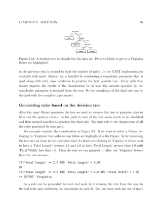 CHAPTER 3. SOLUTION 66
Figure 3.16: A decision tree to classify the Iris data set. Paths to follow to get to a Virginica
ﬂower are highlighted.
in the previous step is pruned to limit the number of splits. In the CART implementation
available with rpart library this is handled by considering a complexity parameter that is
used along with with cross validation to produce the best possible tree. Every split that
doesnt improve the results of the classiﬁcation by at least the amount speciﬁed by the
complexity parameter is removed from the tree. So the complexity of the ﬁnal tree can be
changed with the complexity parameter.
Generating rules based on the decision tree
After the rpart library generates the tree we need to traverse the tree to generate rules to
ﬁlter out the positive events. So the path to each of the leaf nodes needs to be identiﬁed
and then merged together to generate the ﬁnal rule. The ﬁnal rule is the disjunctions of all
the rules generated by each path.
For example consider the classiﬁcation in Figure 3.3. If we want to select a Flower be-
longing to ’Virginica’ the paths we can follow are highlighted in the Figure. So by traversing
the tree we can come to the conclusion that if a ﬂower is to belong to ’Viginica’ it either need
to have a ’Petal Length’ between 2.6 and 4.9 or have ’Petal Length’ greater than 4.9 with
’Patal Width’ less than 1.6. Then the rule we can generate to ﬁlter out ’Virginica’ ﬂowers
from the rest become,
IF(’Petal Length’ >= 2.5 AND ’Petal Length’ < 4.9)
OR
IF(’Petal Length’ >= 2.5 AND ’Petal Length’ > 4.9 AND ’Petal Width’ < 1.6)
=> OUTPUT ’Virginica
So a rule can be generated for each leaf node by traversing the tree from the root to
the leaf node and combining the constraints at each ﬁt. But one issue with the use of rpart
 