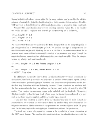 CHAPTER 3. SOLUTION 67
library is that it only allows binary splits. So the same variable may be used in the splitting
criterion of multiple levels in the classiﬁcation tree. So to generate better and user-friendlier
CEP queries it is desirable to merge all the partial constraints to generate a single constraint.
Consider the same classiﬁcation we were studying earlier in Figure 3.3. If we consider
the second path to a ’Virginica’ leaf node we get the Following list of conditions,
’Petal Length’ >= 2.5
’Petal Length’ >= 4.9
’Petal Width’ < 1.6
We can see that there are two conditions for Petal Length that can be merged together to
get a single condition of ’Petal Length’ ¿= 4.9 . We perform this type of merges for all the
sets of conditions we get from following the paths in the tree to the leaf nodes we want. So to
produce better rules we have implemented a method in our system where we go through the
constraint list and merge together all the constraints on a single variable. After the merging
we can get a better and user friendly rule.
IF(’Petal Length’ >= 2.5 AND ’Petal Length’ < 4.9)
OR
IF(’Petal Length’ > 4.9 AND ’Petal Width’ < 1.6)
=> OUTPUT ’Virginica
In addition to the results derived from the classiﬁcation tree we need to consider the
interactions performed by the user. As mentioned in a earlier section of this report, our tool
allows the user to generate aggregate functions that introduce new parameters to the data
set that may depend on windows deﬁned by the user. These values are not available with
the data stream that the ﬁnal rule will run on. So they need to be calculated by the CEP
engine. This requires the necessary syntax to be included with the ﬁnal rule. To support
this functionality we had to keep track of and store the interactions performed by a user
such as the time windows applied and the new data types created.
Then after the condition is derived from the classiﬁcation tree we check each of the
parameters to see whether the user created them or whether they were available in the
original data stream. If the user created the parameter we need to augment the CEP query
with the necessary syntax for the aggregate function that created the parameters.
The ﬁnal step in the rule generation process is the translation of these constraints to
the CEP query format. We combine the constraints from the classiﬁcation tree with the
 