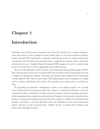 1
Chapter 1
Introduction
Nowadays every action/event occurring in the real world, whether it be a change of temper-
ature detected by a sensor, changes in stock market prices or even the movement of objects
tracked through GPS coordinates is digitally collected and stored for further exploration
and analysis and sometimes pre-speciﬁed action is triggered in real-time when a particular
action/event occurs. Complex Event Processing (CEP) engines are used to analyze these
events on the ﬂy and to execute appropriate pre-speciﬁed actions.
But one of the downside of this real-time event monitoring and processing using a CEP is
that a domain expert must write necessary CEP rules in-order to detect interesting event and
to trigger an appropriate response. Sometimes the domain expert might lack the knowledge
to write eﬃcient CEP rules for a particular CEP engine using its query language or he might
need to explore, understand and analyze the incoming event stream prior to writing any
rules.
By providing an interactive visualization of data to the domain experts, we can help
them in their process of generating CEP rules. Section 2 contains the literature review we
conducted in-order to familiarize ourselves with the existing research regarding interactive
multi-dimensional data visualization and automatic Complex event processor rule generation.
Section 3 contains the implementation details of our solution to address the aforementioned
problem. In section 4 we have discussed about the challenges we have faced during this
project and how we have overcome those. Finally, section 5 contains the conclusion and
future work regarding Vivarana
 