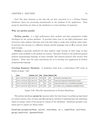 CHAPTER 3. SOLUTION 74
First The data elements in the data ﬁle are ﬁrst converted in to a Python Pandas
dataframe object for processing automatically in the backend of the application. Then
group by operations are done on the dataframe to create database of sequences.
Why use python pandas
Python pandas is a high performance data analysis and data preparation toolkit
developed for the python platform. It provides many easy to use high performance data
structures, data analytic functions and tools that helps to make data analysis tasks easier.
It prevents user moving to a diﬀerent domain speciﬁc language such as R to execute these
kind of tasks.
Python is generally preferred for data analytic tasks because of wide range of data
analytic tools available in the python eco system. Therefore Python is the preferred general
purpose programming language of many scientiﬁc and research projects that involve data
analytics. These were the main motivations for us to develop core application in Python
programming language.
Creating Sequence Database A dataframe built from a multicolumn CSV looks as
shown in ﬁgure 3.20.
Figure 3.20: Data ﬁle representation in Python DataFrame
The python dataframe group by operator splits the data frame to multiple groups based
on certain criteria, since we have speciﬁed group by attribute it splits(groups) the dataframe
based on unique values of the group by column of the dataframe. Dataframe.groupby com-
mand and it’s inputs are shown below.
DataFrame.groupby(by=None, axis=0, level=None, as _ index=True, sort=True,
group_keys=True, squeeze=False)
 