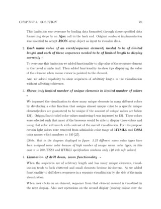 CHAPTER 3. SOLUTION 78
This limitation was overcome by loading data formatted through above speciﬁed data
formatting steps by an Ajax call to the back end. Original sunburst implementation
was modiﬁed to accept JSON array object as input to visualize data.
2. Each name value of an event(sequence element) needed to be of limited
length and each of these sequences needed to be of limited length to display
correctly -
To overcome this limitation we added functionality to clip value of the sequence element
in the bread crumbs trail. Then added functionality to show tips displaying the value
of the element when mouse cursor is pointed to the element.
And we added capability to show sequences of arbitrary length in the visualization
without aﬀecting coherence.
3. Shows only limited number of unique elements in limited number of colors
-
We improved the visualization to show many unique elements in many diﬀerent colors
by developing a color function that assigns almost unique color to a speciﬁc unique
element(colors are guaranteed to be unique if the amount of unique values are below
121). Original hard-coded color values numbering 6 was improved to 121. These colors
were selected such that most of the browsers would be able to display those colors and
using that color will match with contrast of the overall visualization. For this purpose
certain light colors were removed from admissible color range of HTML5 and CSS3
color names which numbers to 140 [25].
(Note: that in the diagram displayed in ﬁgure 3.25 diﬀerent name value types have
been assigned same color because of high number of unique name value types, in this
case it is 700.(CSS3 and HTML5 speciﬁcation contains only 140 web safe colors)
4. Limitation of drill down, zoom functionality -
When the sequences are of arbitrary length and has many unique elements, visual-
ization tends to look cluttered and small elements become incoherent. So we added
functionality to drill down sequences in a separate visualization by the side of the main
visualization.
When user clicks on an element, sequence from that element onward is visualized in
the next display. Also user operations on the second display (moving mouse over the
 