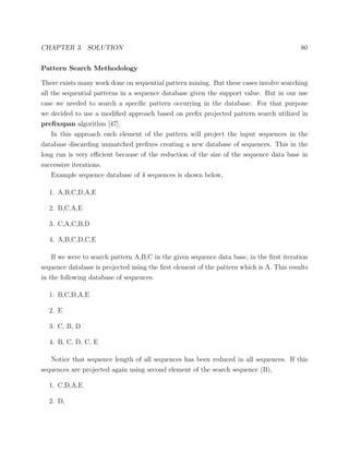 CHAPTER 3. SOLUTION 80
Pattern Search Methodology
There exists many work done on sequential pattern mining. But these cases involve searching
all the sequential patterns in a sequence database given the support value. But in our use
case we needed to search a speciﬁc pattern occurring in the database. For that purpose
we decided to use a modiﬁed approach based on preﬁx projected pattern search utilized in
preﬁxspan algorithm [47].
In this approach each element of the pattern will project the input sequences in the
database discarding unmatched preﬁxes creating a new database of sequences. This in the
long run is very eﬃcient because of the reduction of the size of the sequence data base in
successive iterations.
Example sequence database of 4 sequences is shown below,
1. A,B,C,D,A,E
2. B,C,A,E
3. C,A,C,B,D
4. A,B,C,D,C,E
If we were to search pattern A,B,C in the given sequence data base, in the ﬁrst iteration
sequence database is projected using the ﬁrst element of the pattern which is A. This results
in the following database of sequences.
1. B,C,D,A,E
2. E
3. C, B, D
4. B, C, D, C, E
Notice that sequence length of all sequences has been reduced in all sequences. If this
sequences are projected again using second element of the search sequence (B),
1. C,D,A,E
2. D,
 