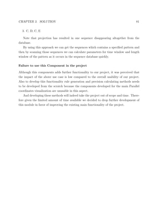CHAPTER 3. SOLUTION 81
3. C, D, C, E
Note that projection has resulted in one sequence disappearing altogether from the
database.
By using this approach we can get the sequences which contains a speciﬁed pattern and
then by scanning those sequences we can calculate parameters for time window and length
window of the pattern as it occurs in the sequence database quickly.
Failure to use this Component in the project
Although this components adds further functionality to our project, it was perceived that
the impact of the above use case is low compared to the overall usability of our project.
Also to develop this functionality rule generation and precision calculating methods needs
to be developed from the scratch because the components developed for the main Parallel
coordinates visualization are unusable in this aspect.
And developing these methods will indeed take the project out of scope and time. There-
fore given the limited amount of time available we decided to drop further development of
this module in favor of improving the existing main functionality of the project.
 