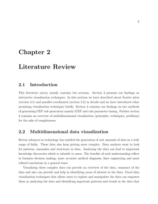 2
Chapter 2
Literature Review
2.1 Introduction
This literature survey mainly contains two sections. Section 3 presents our ﬁndings on
interactive visualization techniques. In this sections we have described about Scatter plots
(section 3.1) and parallel coordinated (section 3.2) in details and we have introduced other
promising visualization techniques brieﬂy. Section 4 contains our ﬁndings on two methods
of generating CEP rule generation namely iCEP and rule parameter tuning. Further section
2 contains an overview of multidimensional visualization (principles, techniques, problems)
for the sake of completeness.
2.2 Multidimensional data visualization
Recent advances in technology has enabled the generation of vast amounts of data in a wide
range of ﬁelds. These data also keep getting more complex. Data analysts want to look
for patterns, anomalies and structures in data. Analyzing the data can lead to important
knowledge discoveries which is valuable to users. The beneﬁts of such understanding reﬂect
in business decision making, more accurate medical diagnosis, ﬁner engineering and more
reﬁned conclusions in a general sense.
Visualizing these complex data can provide an overview of the data, summary of the
data and also can provide and help in identifying areas of interest in the data. Good data
visualization techniques that allows users to explore and manipulate the data can empower
them in analyzing the data and identifying important patterns and trends in the data that
 