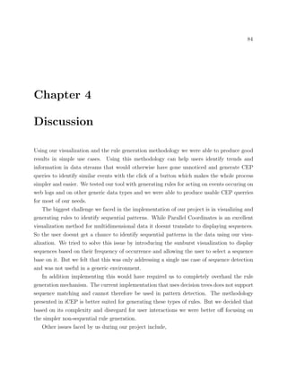 84
Chapter 4
Discussion
Using our visualization and the rule generation methodology we were able to produce good
results in simple use cases. Using this methodology can help users identify trends and
information in data streams that would otherwise have gone unnoticed and generate CEP
queries to identify similar events with the click of a button which makes the whole process
simpler and easier. We tested our tool with generating rules for acting on events occuring on
web logs and on other generic data types and we were able to produce usable CEP querries
for most of our needs.
The biggest challenge we faced in the implementation of our project is in visualizing and
generating rules to identify sequential patterns. While Parallel Coordinates is an excellent
visualization method for multidimensional data it doesnt translate to displaying sequences.
So the user doesnt get a chance to identify sequential patterns in the data using our visu-
alization. We tried to solve this issue by introducing the sunburst visualization to display
sequences based on their frequency of occurrence and allowing the user to select a sequence
base on it. But we felt that this was only addressing a single use case of sequence detection
and was not useful in a generic environment.
In addition implementing this would have required us to completely overhaul the rule
generation mechanism. The current implementation that uses decision trees does not support
sequence matching and cannot therefore be used in pattern detection. The methodology
presented in iCEP is better suited for generating these types of rules. But we decided that
based on its complexity and disregard for user interactions we were better oﬀ focusing on
the simpler non-sequential rule generation.
Other issues faced by us during our project include,
 