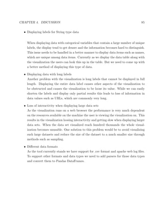 CHAPTER 4. DISCUSSION 85
• Displaying labels for String type data
When displaying data with categorical variables that contain a large number of unique
labels, the display tend to get denser and the information becomes hard to distinguish.
This issue needs to be handled in a better manner to display data items such as names,
which are unique among data items. Currently as we display the data table along with
the visualization the users can look this up in the table. But we need to come up with
a better method of displaying this type of data.
• Displaying data with long labels
Another problem with the visualization is long labels that cannot be displayed in full
length. Displaying the entire data label causes other aspects of the visualization to
be obstructed and causes the visualization to be loose its value. While we can easily
shorten the labels and display only partial results this leads to loss of information in
data values such as URLs, which are commonly very long.
• Loss of interactivity when displaying large data sets
As the visualization runs on a web browser the performance is very much dependent
on the resources available on the machine the user is viewing the visualization on. This
results in the visualization loosing interactivity and getting slow when displaying larger
data sets. When the data set visualized reach hundred thousands the whole visual-
ization becomes unusable. One solution to this problem would be to avoid visualizing
such large datasets and reduce the size of the dataset to a much smaller size through
methods such as sampling.
• Diﬀerent data formats
As the tool currently stands we have support for .csv format and apache web log ﬁles.
To support other formats and data types we need to add parsers for those data types
and convert them to Pandas DataFrames.
 