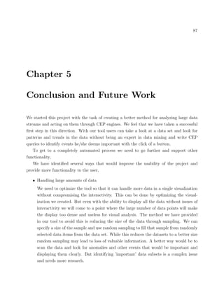 87
Chapter 5
Conclusion and Future Work
We started this project with the task of creating a better method for analyzing large data
streams and acting on them through CEP engines. We feel that we have taken a successful
ﬁrst step in this direction. With our tool users can take a look at a data set and look for
patterns and trends in the data without being an expert in data mining and write CEP
queries to identify events he/she deems important with the click of a button.
To get to a completely automated process we need to go further and support other
functionality,
We have identiﬁed several ways that would improve the usability of the project and
provide more functionality to the user,
• Handling large amounts of data
We need to optimize the tool so that it can handle more data in a single visualization
without compromising the interactivity. This can be done by optimizing the visual-
ization we created. But even with the ability to display all the data without issues of
interactivity we will come to a point where the large number of data points will make
the display too dense and useless for visual analysis. The method we have provided
in our tool to avoid this is reducing the size of the data through sampling. We can
specify a size of the sample and use random sampling to ﬁll that sample from randomly
selected data items from the data set. While this reduces the datasets to a better size
random sampling may lead to loss of valuable information. A better way would be to
scan the data and look for anomalies and other events that would be important and
displaying them clearly. But identifying ’important’ data subsets is a complex issue
and needs more research.
 