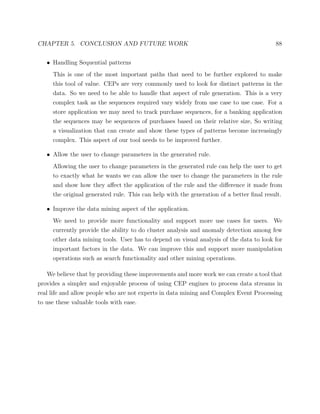 CHAPTER 5. CONCLUSION AND FUTURE WORK 88
• Handling Sequential patterns
This is one of the most important paths that need to be further explored to make
this tool of value. CEPs are very commonly used to look for distinct patterns in the
data. So we need to be able to handle that aspect of rule generation. This is a very
complex task as the sequences required vary widely from use case to use case. For a
store application we may need to track purchase sequences, for a banking application
the sequences may be sequences of purchases based on their relative size, So writing
a visualization that can create and show these types of patterns become increasingly
complex. This aspect of our tool needs to be improved further.
• Allow the user to change parameters in the generated rule.
Allowing the user to change parameters in the generated rule can help the user to get
to exactly what he wants we can allow the user to change the parameters in the rule
and show how they aﬀect the application of the rule and the diﬀerence it made from
the original generated rule. This can help with the generation of a better ﬁnal result.
• Improve the data mining aspect of the application.
We need to provide more functionality and support more use cases for users. We
currently provide the ability to do cluster analysis and anomaly detection among few
other data mining tools. User has to depend on visual analysis of the data to look for
important factors in the data. We can improve this and support more manipulation
operations such as search functionality and other mining operations.
We believe that by providing these improvements and more work we can create a tool that
provides a simpler and enjoyable process of using CEP engines to process data streams in
real life and allow people who are not experts in data mining and Complex Event Processing
to use these valuable tools with ease.
 