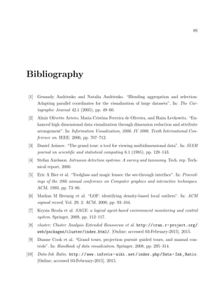 89
Bibliography
[1] Gennady Andrienko and Natalia Andrienko. “Blending aggregation and selection:
Adapting parallel coordinates for the visualization of large datasets”. In: The Car-
tographic Journal 42.1 (2005), pp. 49–60.
[2] Almir Olivette Artero, Maria Cristina Ferreira de Oliveira, and Haim Levkowitz. “En-
hanced high dimensional data visualization through dimension reduction and attribute
arrangement”. In: Information Visualization, 2006. IV 2006. Tenth International Con-
ference on. IEEE. 2006, pp. 707–712.
[3] Daniel Asimov. “The grand tour: a tool for viewing multidimensional data”. In: SIAM
journal on scientiﬁc and statistical computing 6.1 (1985), pp. 128–143.
[4] Stefan Axelsson. Intrusion detection systems: A survey and taxonomy. Tech. rep. Tech-
nical report, 2000.
[5] Eric A Bier et al. “Toolglass and magic lenses: the see-through interface”. In: Proceed-
ings of the 20th annual conference on Computer graphics and interactive techniques.
ACM. 1993, pp. 73–80.
[6] Markus M Breunig et al. “LOF: identifying density-based local outliers”. In: ACM
sigmod record. Vol. 29. 2. ACM. 2000, pp. 93–104.
[7] Krysia Broda et al. SAGE: a logical agent-based environment monitoring and control
system. Springer, 2009, pp. 112–117.
[8] cluster: Cluster Analysis Extended Rousseeuw et al. http://cran.r-project.org/
web/packages/cluster/index.html/. [Online; accessed 03-February-2015]. 2015.
[9] Dianne Cook et al. “Grand tours, projection pursuit guided tours, and manual con-
trols”. In: Handbook of data visualization. Springer, 2008, pp. 295–314.
[10] Data-Ink Ratio. http://www.infovis- wiki.net/index.php/Data- Ink_Ratio.
[Online; accessed 03-February-2015]. 2015.
 