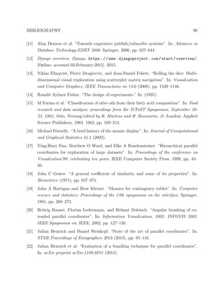 BIBLIOGRAPHY 90
[11] Alan Demers et al. “Towards expressive publish/subscribe systems”. In: Advances in
Database Technology-EDBT 2006. Springer, 2006, pp. 627–644.
[12] Django overview, Django. https://www.djangoproject.com/start/overview/.
[Online; accessed 03-February-2015]. 2015.
[13] Niklas Elmqvist, Pierre Dragicevic, and Jean-Daniel Fekete. “Rolling the dice: Multi-
dimensional visual exploration using scatterplot matrix navigation”. In: Visualization
and Computer Graphics, IEEE Transactions on 14.6 (2008), pp. 1539–1148.
[14] Ronald Aylmer Fisher. “The design of experiments.” In: (1935).
[15] M Forina et al. “Classiﬁcation of olive oils from their fatty acid composition”. In: Food
research and data analysis: proceedings from the IUFoST Symposium, September 20-
23, 1982, Oslo, Norway/edited by H. Martens and H. Russwurm, Jr. London: Applied
Science Publishers, 1983. 1983, pp. 189–214.
[16] Michael Friendly. “A brief history of the mosaic display”. In: Journal of Computational
and Graphical Statistics 11.1 (2002).
[17] Ying-Huey Fua, Matthew O Ward, and Elke A Rundensteiner. “Hierarchical parallel
coordinates for exploration of large datasets”. In: Proceedings of the conference on
Visualization’99: celebrating ten years. IEEE Computer Society Press. 1999, pp. 43–
50.
[18] John C Gower. “A general coeﬃcient of similarity and some of its properties”. In:
Biometrics (1971), pp. 857–871.
[19] John A Hartigan and Beat Kleiner. “Mosaics for contingency tables”. In: Computer
science and statistics: Proceedings of the 13th symposium on the interface. Springer.
1981, pp. 268–273.
[20] Helwig Hauser, Florian Ledermann, and Helmut Doleisch. “Angular brushing of ex-
tended parallel coordinates”. In: Information Visualization, 2002. INFOVIS 2002.
IEEE Symposium on. IEEE. 2002, pp. 127–130.
[21] Julian Heinrich and Daniel Weiskopf. “State of the art of parallel coordinates”. In:
STAR Proceedings of Eurographics 2013 (2013), pp. 95–116.
[22] Julian Heinrich et al. “Evaluation of a bundling technique for parallel coordinates”.
In: arXiv preprint arXiv:1109.6073 (2011).
 