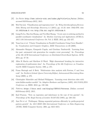 BIBLIOGRAPHY 92
[37] Lie Factor. http://www.infovis-wiki.net/index.php?title=Lie_Factor. [Online;
accessed 03-February-2015]. 2015.
[38] Wei-Yin Loh. “Classiﬁcation and regression trees”. In: Wiley Interdisciplinary Reviews:
Data Mining and Knowledge Discovery 1.1 (2011), pp. 14–23. issn: 1942-4795. doi:
10.1002/widm.8. url: http://dx.doi.org/10.1002/widm.8.
[39] Liang Fu Lu, Mao Lin Huang, and Tze-Haw Huang. “A new axes re-ordering method in
parallel coordinates visualization”. In: Machine Learning and Applications (ICMLA),
2012 11th International Conference On. Vol. 2. IEEE. 2012, pp. 252–257.
[40] Yuan Luo et al. “Cluster Visualization in Parallel Coordinates Using Curve Bundles”.
In: Visualization and Computer Graphics, IEEE Transactions on 20 (2008).
[41] Alessandro Margara, Gianpaolo Cugola, and Giordano Tamburrelli. “Learning from
the past: automated rule generation for complex event processing”. In: Proceedings
of the 8th ACM International Conference on Distributed Event-Based Systems. ACM.
2014, pp. 47–58.
[42] Allen R Martin and Matthew O Ward. “High dimensional brushing for interactive
exploration of multivariate data”. In: Proceedings of the 6th Conference on Visualiza-
tion’95. IEEE Computer Society. 1995, p. 271.
[43] Fionn Murtagh and A Heck. “Multivariate data analysis with Fortran, C and Java
code”. In: Northern Ireland: Queen University Belfast, Astronomical Observatory Stras-
bourg (2000), p. 272.
[44] Christopher Mutschler and Michael Philippsen. “Learning event detection rules with
noise hidden markov models”. In: Adaptive Hardware and Systems (AHS), 2012 NASA/ESA
Conference on. IEEE. 2012, pp. 159–166.
[45] Patterns. https://docs.wso2.com/display/CEP310/Patterns. [Online; accessed
03-February-2015]. 2015.
[46] Karl Pearson. “Note on regression and inheritance in the case of two parents”. In:
Proceedings of the Royal Society of London 58.347-352 (1895), pp. 240–242.
[47] Jian Pei et al. “Preﬁxspan: Mining sequential patterns eﬃciently by preﬁx-projected
pattern growth”. In: 2013 IEEE 29th International Conference on Data Engineering
(ICDE). IEEE Computer Society. 2001, pp. 0215–0215.
 