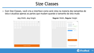 Size Classes
• Com Size Classes, você cria a interface como será vista na maioria dos tamanhos de
tela e atualiza apenas as partes que mudam quando o tamanho da tela muda
14
Any Width, Any Height Regular Width, Regular Height
 