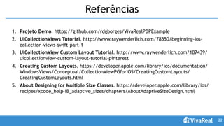 Referências
1. Projeto Demo. https://github.com/rdgborges/VivaRealPDPExample
2. UICollectionViews Tutorial. http://www.raywenderlich.com/78550/beginning-ios-
collection-views-swift-part-1
3. UICollectionView Custom Layout Tutorial. http://www.raywenderlich.com/107439/
uicollectionview-custom-layout-tutorial-pinterest
4. Creating Custom Layouts. https://developer.apple.com/library/ios/documentation/
WindowsViews/Conceptual/CollectionViewPGforIOS/CreatingCustomLayouts/
CreatingCustomLayouts.html
5. About Designing for Multiple Size Classes. https://developer.apple.com/library/ios/
recipes/xcode_help-IB_adaptive_sizes/chapters/AboutAdaptiveSizeDesign.html
22
 