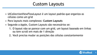 Custom Layouts
• UICollectionViewFlowLayout é um layout padrão que organiza as
células como um grid
• Para layouts mais complexos: Custom Layouts
• Segundo a Apple, Custom Layouts são necessários se:
1. O layout não se parece com um grid, um layout baseado em linhas
ou tem scroll em mais de 1 direção
2. Você precisa mudar as posições das células constantemente
6
 