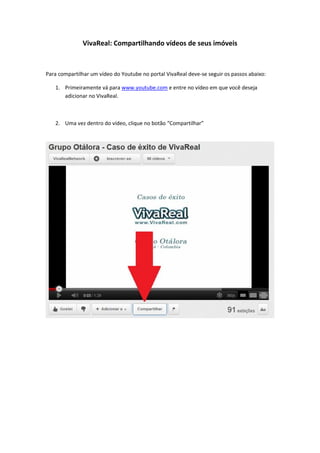 VivaReal: Compartilhando vídeos de seus imóveis



Para compartilhar um vídeo do Youtube no portal VivaReal deve-se seguir os passos abaixo:

   1. Primeiramente vá para www.youtube.com e entre no vídeo em que você deseja
      adicionar no VivaReal.



   2. Uma vez dentro do vídeo, clique no botão “Compartilhar”
 