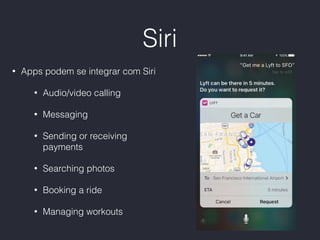 Siri
• Apps podem se integrar com Siri
• Audio/video calling
• Messaging
• Sending or receiving
payments
• Searching photos
• Booking a ride
• Managing workouts
 