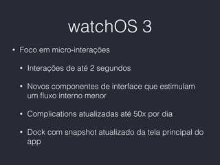 watchOS 3
• Foco em micro-interações
• Interações de até 2 segundos
• Novos componentes de interface que estimulam
um ﬂuxo interno menor
• Complications atualizadas até 50x por dia
• Dock com snapshot atualizado da tela principal do
app
 