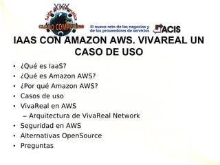 IAAS CON AMAZON AWS. VIVAREAL UN
          CASO DE USO
• ¿Qué es IaaS?
• ¿Qué es Amazon AWS?
• ¿Por qué Amazon AWS?
• Casos de uso
• VivaReal en AWS
   – Arquitectura de VivaReal Network
• Seguridad en AWS
• Alternativas OpenSource
• Preguntas
 