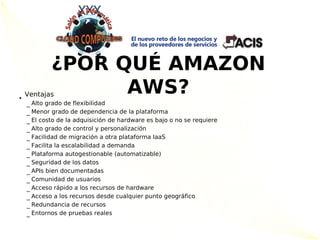¿POR QUÉ AMAZON
•
    Ventajas      AWS?
      Alto grado de flexibilidad
    –
      Menor grado de dependencia de la plataforma
    –
      El costo de la adquisición de hardware es bajo o no se requiere
    –
      Alto grado de control y personalización
    –
      Facilidad de migración a otra plataforma IaaS
    –
      Facilita la escalabilidad a demanda
    –
      Plataforma autogestionable (automatizable)
    –
      Seguridad de los datos
    –
      APIs bien documentadas
    –
      Comunidad de usuarios
    –
      Acceso rápido a los recursos de hardware
    –
      Acceso a los recursos desde cualquier punto geográfico
    –
      Redundancia de recursos
    –
      Entornos de pruebas reales
    –
 