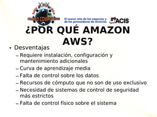 ¿POR QUÉ AMAZON
    Desventajas
                AWS?
•
    – Requiere instalación, configuración y
      mantenimiento adicionales
    – Curva de aprendizaje media
    – Falta de control sobre los datos
    – Recursos de cómputo que no son de uso exclusivo
    – Necesidad de sistemas de control de seguridad
      más estrictos
    – Falta de control físico sobre el sistema
 