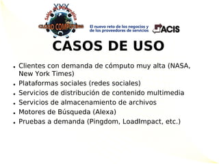 CASOS DE USO
• Clientes con demanda de cómputo muy alta (NASA,
  New York Times)
• Plataformas sociales (redes sociales)
• Servicios de distribución de contenido multimedia
• Servicios de almacenamiento de archivos
• Motores de Búsqueda (Alexa)
• Pruebas a demanda (Pingdom, LoadImpact, etc.)
 