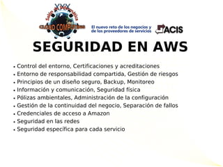 SEGURIDAD EN AWS
●   Control del entorno, Certificaciones y acreditaciones
●   Entorno de responsabilidad compartida, Gestión de riesgos
●   Principios de un diseño seguro, Backup, Monitoreo
●   Información y comunicación, Seguridad física
●   Pólizas ambientales, Administración de la configuración
●   Gestión de la continuidad del negocio, Separación de fallos
●   Credenciales de acceso a Amazon
●   Seguridad en las redes
●   Seguridad específica para cada servicio
 