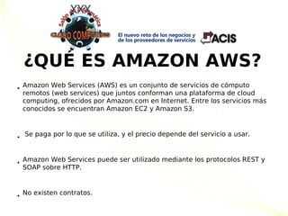 ¿QUÉ ES AMAZON AWS?
• Amazon Web Services (AWS) es un conjunto de servicios de cómputo
  remotos (web services) que juntos conforman una plataforma de cloud
  computing, ofrecidos por Amazon.com en Internet. Entre los servicios más
  conocidos se encuentran Amazon EC2 y Amazon S3.



• Se paga por lo que se utiliza, y el precio depende del servicio a usar.


• Amazon Web Services puede ser utilizado mediante los protocolos REST y
  SOAP sobre HTTP.



• No existen contratos.
 