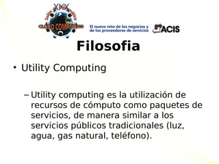 Filosofia
• Utility Computing

  – Utility computing es la utilización de
    recursos de cómputo como paquetes de
    servicios, de manera similar a los
    servicios públicos tradicionales (luz,
    agua, gas natural, teléfono).
 