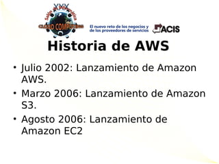 Historia de AWS
• Julio 2002: Lanzamiento de Amazon
  AWS.
• Marzo 2006: Lanzamiento de Amazon
  S3.
• Agosto 2006: Lanzamiento de
  Amazon EC2
 