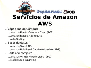 Servicios de Amazon
             AWS
• Capacidad de Cómputo
  – Amazon Elastic Compute Cloud (EC2)
  – Amazon Elastic MapReduce
  – Auto Scaling
• Bases de datos
  – Amazon SimpleDB
  – Amazon Relational Database Service (RDS)
• Redes de cómputo
  – Amazon Virtual Private Cloud (VPC)
  – Elastic Load Balancing
 