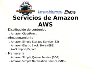 Servicios de Amazon
            AWS
• Distribución de contenido
  – Amazon CloudFront
• Almacenamiento
  – Amazon Simple Storage Service (S3)
  – Amazon Elastic Block Store (EBS)
  – AWS Import/Export
• Mensajería
  – Amazon Simple Queue Service (SQS)
  – Amazon Simple Notification Service (SNS)
 