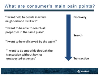 7
What are consumer’s  main  pain points?
”I	
 want	
 help	
 to	
 decide	
 in	
 which	
 
neighborhood	
 I	
 will	
 live"
”I	
 want	
 to	
 be	
 able	
 to	
 search	
 all	
 
properties	
 in	
 the	
 same	
 place"
”I	
 want	
 to	
 be	
 well	
 served	
 by	
 the	
 agent"
”I	
 want	
 to	
 go	
 smoothly	
 through	
 the	
 
transaction	
 without	
 having	
 
unexpected	
 expenses"
Discovery
Search
Transaction
 