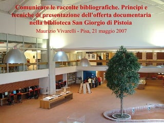Comunicare le raccolte bibliografiche. Principi e tecniche di presentazione dell'offerta documentaria nella biblioteca San Giorgio di Pistoia   Maurizio Vivarelli - Pisa, 21 maggio 2007 