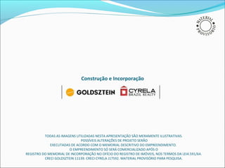 Construção e Incorporação




          TODAS AS IMAGENS UTILIZADAS NESTA APRESENTAÇÃO SÃO MERAMENTE ILUSTRATIVAS.
                              POSSÍVEIS ALTERAÇÕES DE PROJETO SERÃO
             EXECUTADAS DE ACORDO COM O MEMORIAL DESCRITIVO DO EMPREENDIMENTO.
                        O EMPREENDIMENTO SÓ SERÁ COMERCIALIZADO APÓS O
REGISTRO DO MEMORIAL DE INCORPORAÇÃO NO OFÍCIO DO REGISTRO DE IMÓVEIS, NOS TERMOS DA LEI4.591/64.
          CRECI GOLDSZTEIN 11139. CRECI CYRELA J17592. MATERIAL PROVISÓRIO PARA PESQUISA.
 