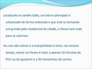 Localizado no Jardim Itália, um bairro planejado e

 urbanizado de forma ordenada e que está se tornando

 um grande pólo residencial da cidade, o Vivare tem tudo

 para se valorizar.

As ruas são calmas e a tranqüilidade é única. Ao mesmo

 tempo, morar no Vivare é estar a apenas 10 minutos da

 PUC ou do Iguatemi e a 20 minutinhos do centro.
 