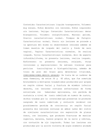 Contenido: Caracteristicas: liquido transparente. Volumen:
muy escaso. Riñon derecho: sin lesiones. Riñon izquierdo:
sin lesiones. Vejiga: Contenido: Características: denso
blanquecino. Volumen: insignificante. Mucosa: palida.
Ovario: características: normal. Trompas de Falopio:
Característica: normal. Utero: sin lesiones se procede a
la apertura del mismo no observándose lesiones además se
toman muestra de isopado del cuello y fondo de saco
vaginal. Vagina: Característica: normales. Se realiza
isopado. Vulva: Características: normales. Ano: de aspecto
infundibuliforme, no presenta lesiones, realiza isopado.
Esfínteres: no presenta lesiones, relajado. Otras
incisiones y exploraciones: Se extraen vísceras para
pericias toxicológicas e histopatológicas, además de
trozo de piel del brazo para determinar vitalidad…
CONSIDERACIONES MEDICO LEGALES: Se trata de un cadáver de
sexo femenino, de entre 30 y 40 años, que fue sometida
brutalmente a múltiples traumatismos producidos por golpes
en región cráneo facial y fractura de miembro inferior
derecho, con lesiones contusas anfractuosas de forma
estrellada con hematomas epicraneos, con perdida de
sustancia a nivel de cuero cabelludo en numero de cuatro,
dichos traumas por la intensidad que presentan le producen
sangrado de cuero cabelludo y contusión cerebral con
posiblemente perdida de conciencia; en región facial
presenta dos lesiones contusas en ambos lados del rostro
de similares características con exposición de planos
óseos, con lesiones, que producen fracturas de maxilar
superior, malares, huesos propios de la nariz y orbitas,
con contusión de ojo izquierdo. Todas las lesiones son
producidas por la acción violenta de algún elemento animado
 