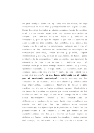 de gran energía cinética, aplicado con violencia, de tipo
contundente de gran masa y posiblemente con alguna arista.
Estas lesiones faciales producen sangrado hacia la cavidad
oral y vías aéreas superiores con bronco aspiración de
sangre, que también originan hipoxia y perdida de
conciencia, por lo que se especula que con la víctima en
este estado de indefensión, fue sometida a la acción del
fuego, con lo cual se le produjeron, estando aun viva, el
comienzo de las lesiones de carbonización descriptas en
hemicuerpo izquierdo, ambos brazos y piernas, región
dorsolumbar y rostro, además la aspiración de fuego, gases
producto de la combustion y aire caliente, que producen la
quemadura de las vías aereas y asfixia con el
consiguiente paro cardiorrespiratorio traumático y obito,
quedando expuesta al fuego hasta la carbonización del
costado izquierdo del cuerpo y parte de los miembros y
áreas del rostro…”; la que fuera ratificada en el juicio
por el mencionado profesional, cuando sostuvo que las
lesiones de la víctima, eran contusiones y traumatismos
muy importantes, sangrados, fractura de malar y zona
cutánea con signos de haber aspirado sangre, llevándola a
un grado de hipoxia, agregando que tenía quemadura de los
orificios nasales. Explicó que en el cuerpo de la víctima
había traumatismos debido a una imposibilidad de
defenderse y aspiración de humo dando como resultado una
muerte por asfixia. Que las heridas eran contuso
contundentes, agregando que la exposición al fuego fue con
posterioridad a las lesiones. Afirmó que dentro de las
características que tenía el cuerpo no había signos de
defensa al fuego, tenía quemada la espalda y varias partes
del cuerpo, no habiendo la víctima podido anteponer su
 