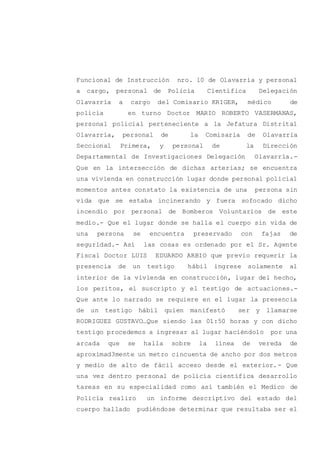 Funcional de Instrucción nro. 10 de Olavarría y personal
a cargo, personal de Policía Científica Delegación
Olavarría a cargo del Comisario KRIGER, médico de
policía en turno Doctor MARIO ROBERTO VASERMANAS,
personal policial perteneciente a la Jefatura Distrital
Olavarría, personal de la Comisaria de Olavarría
Seccional Primera, y personal de la Dirección
Departamental de Investigaciones Delegación Olavarría.-
Que en la intersección de dichas arterias; se encuentra
una vivienda en construcción lugar donde personal policial
momentos antes constato la existencia de una persona sin
vida que se estaba incinerando y fuera sofocado dicho
incendio por personal de Bomberos Voluntarios de este
medio.- Que el lugar donde se halla el cuerpo sin vida de
una persona se encuentra preservado con fajas de
seguridad.- Así las cosas es ordenado por el Sr. Agente
Fiscal Doctor LUIS EDUARDO ARBIO que previo requerir la
presencia de un testigo hábil ingrese solamente al
interior de la vivienda en construcción, lugar del hecho,
los peritos, el suscripto y el testigo de actuaciones.-
Que ante lo narrado se requiere en el lugar la presencia
de un testigo hábil quien manifestó ser y llamarse
RODRIGUEZ GUSTAVO…Que siendo las 01:50 horas y con dicho
testigo procedemos a ingresar al lugar haciéndolo por una
arcada que se halla sobre la línea de vereda de
aproximad3mente un metro cincuenta de ancho por dos metros
y medio de alto de fácil acceso desde el exterior.- Que
una vez dentro personal de policía científica desarrollo
tareas en su especialidad como así también el Medico de
Policía realizo un informe descriptivo del estado del
cuerpo hallado pudiéndose determinar que resultaba ser el
 