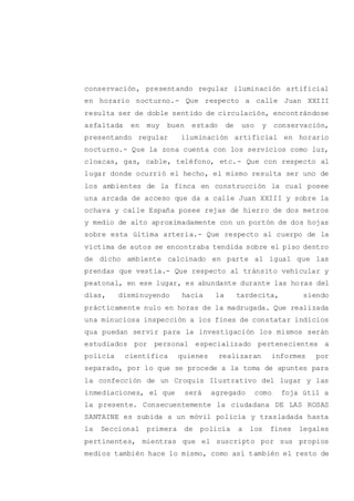conservación, presentando regular iluminación artificial
en horario nocturno.- Que respecto a calle Juan XXIII
resulta ser de doble sentido de circulación, encontrándose
asfaltada en muy buen estado de uso y conservación,
presentando regular iluminación artificial en horario
nocturno.- Que la zona cuenta con los servicios como luz,
cloacas, gas, cable, teléfono, etc.- Que con respecto al
lugar donde ocurrió el hecho, el mismo resulta ser uno de
los ambientes de la finca en construcción la cual posee
una arcada de acceso que da a calle Juan XXIII y sobre la
ochava y calle España posee rejas de hierro de dos metros
y medio de alto aproximadamente con un portón de dos hojas
sobre esta última arteria.- Que respecto al cuerpo de la
víctima de autos se encontraba tendida sobre el piso dentro
de dicho ambiente calcinado en parte al igual que las
prendas que vestía.- Que respecto al tránsito vehicular y
peatonal, en ese lugar, es abundante durante las horas del
días, disminuyendo hacia la tardecita, siendo
prácticamente nulo en horas de la madrugada. Que realizada
una minuciosa inspección a los fines de constatar indicios
qua puedan servir para la investigación los mismos serán
estudiados por personal especializado pertenecientes a
policía científica quienes realizaran informes por
separado, por lo que se procede a la toma de apuntes para
la confección de un Croquis Ilustrativo del lugar y las
inmediaciones, el que será agregado como foja útil a
la presente. Consecuentemente la ciudadana DE LAS ROSAS
SANTAINE es subida a un móvil policía y trasladada hasta
la Seccional primera de policía a los fines legales
pertinentes, mientras que el suscripto por sus propios
medios también hace lo mismo, como así también el resto de
 